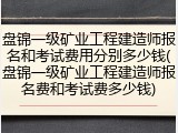 盘锦一级矿业工程建造师报名和考试费用分别多少钱(盘锦一级矿业工程建造师报名费和考试费多少钱)