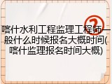 喀什水利工程监理工程师一般什么时候报名大概时间(喀什监理报名时间大概)