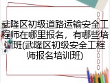 武隆区初级道路运输安全工程师在哪里报名，有哪些培训班(武隆区初级安全工程师报名培训班)