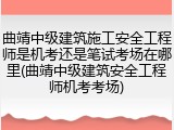 曲靖中级建筑施工安全工程师是机考还是笔试考场在哪里(曲靖中级建筑安全工程师机考考场)