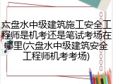 六盘水中级建筑施工安全工程师是机考还是笔试考场在哪里(六盘水中级建筑安全工程师机考考场)