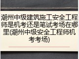 潮州中级建筑施工安全工程师是机考还是笔试考场在哪里(潮州中级安全工程师机考考场)