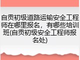 自贡初级道路运输安全工程师在哪里报名，有哪些培训班(自贡初级安全工程师报名处)
