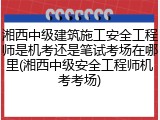 湘西中级建筑施工安全工程师是机考还是笔试考场在哪里(湘西中级安全工程师机考考场)