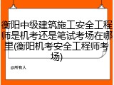 衡阳中级建筑施工安全工程师是机考还是笔试考场在哪里(衡阳机考安全工程师考场)