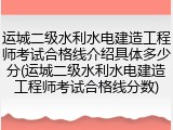 运城二级水利水电建造工程师考试合格线介绍具体多少分(运城二级水利水电建造工程师考试合格线分数)