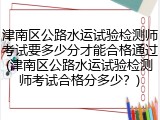 津南区公路水运试验检测师考试要多少分才能合格通过(津南区公路水运试验检测师考试合格分多少？)