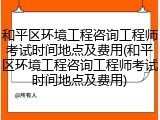 和平区环境工程咨询工程师考试时间地点及费用(和平区环境工程咨询工程师考试时间地点及费用)