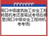 周口中级建筑施工安全工程师是机考还是笔试考场在哪里(周口中级安全工程师机考考场)