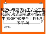 鹤壁中级建筑施工安全工程师是机考还是笔试考场在哪里(鹤壁中级安全工程师机考考场)