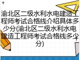 渝北区二级水利水电建造工程师考试合格线介绍具体多少分(渝北区二级水利水电建造工程师考试合格线多少分)