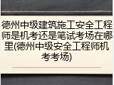 德州中级建筑施工安全工程师是机考还是笔试考场在哪里(德州中级安全工程师机考考场)