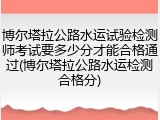博尔塔拉公路水运试验检测师考试要多少分才能合格通过(博尔塔拉公路水运检测合格分)