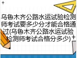 乌鲁木齐公路水运试验检测师考试要多少分才能合格通过(乌鲁木齐公路水运试验检测师考试合格分多少)