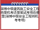 淄博中级建筑施工安全工程师是机考还是笔试考场在哪里(淄博中级安全工程师机考考场)