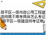 昌平区一级市政公用工程建造师难不难考具体怎么考证(昌平区一级建造师考证难)