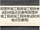 阿里环境工程咨询工程师考试时间地点及费用(阿里环境工程咨询工程师考试时间地点及费用)