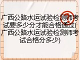 广西公路水运试验检测师考试要多少分才能合格通过(广西公路水运试验检测师考试合格分多少)