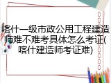 喀什一级市政公用工程建造师难不难考具体怎么考证(喀什建造师考证难)
