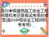 嘉兴中级建筑施工安全工程师是机考还是笔试考场在哪里(嘉兴中级安全工程师机考考场)