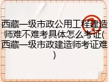 西藏一级市政公用工程建造师难不难考具体怎么考证(西藏一级市政建造师考证难)