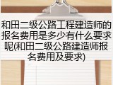 和田二级公路工程建造师的报名费用是多少有什么要求呢(和田二级公路建造师报名费用及要求)