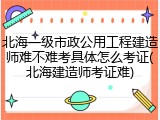 北海一级市政公用工程建造师难不难考具体怎么考证(北海建造师考证难)
