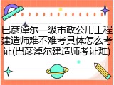 巴彦淖尔一级市政公用工程建造师难不难考具体怎么考证(巴彦淖尔建造师考证难)