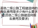 百色二级公路工程建造师的报名费用是多少有什么要求呢(百色二级公路建造师报名费用及要求)