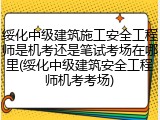 绥化中级建筑施工安全工程师是机考还是笔试考场在哪里(绥化中级建筑安全工程师机考考场)