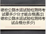 德宏公路水运试验检测师考试要多少分才能合格通过(德宏公路水运试验检测师考试合格分多少)