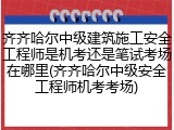 齐齐哈尔中级建筑施工安全工程师是机考还是笔试考场在哪里(齐齐哈尔中级安全工程师机考考场)