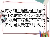 威海水利工程监理工程师一般什么时候报名大概时间(威海水利工程监理工程师报名时间大概在3月-6月)