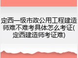 定西一级市政公用工程建造师难不难考具体怎么考证(定西建造师考证难)