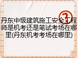 丹东中级建筑施工安全工程师是机考还是笔试考场在哪里(丹东机考考场在哪里)