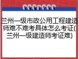 兰州一级市政公用工程建造师难不难考具体怎么考证(兰州一级建造师考证难)