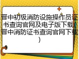 晋中初级消防设施操作员证书查询官网及电子版下载(晋中消防证书查询官网下载)