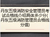 丹东五级消防安全管理员考试合格线介绍具体多少分(丹东五级消防管理员合格线分值)