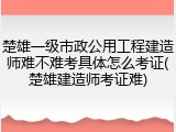 楚雄一级市政公用工程建造师难不难考具体怎么考证(楚雄建造师考证难)