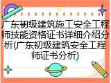 广东初级建筑施工安全工程师技能资格证书详细介绍分析(广东初级建筑安全工程师证书分析)