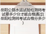 岳阳公路水运试验检测师考试要多少分才能合格通过(岳阳检测师考试合格分多少)