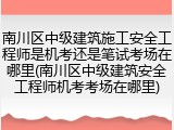 南川区中级建筑施工安全工程师是机考还是笔试考场在哪里(南川区中级建筑安全工程师机考考场在哪里)