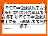 沙坪坝区中级建筑施工安全工程师是机考还是笔试考场在哪里(沙坪坝区中级建筑施工安全工程师机考考场在哪里)