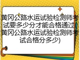黄冈公路水运试验检测师考试要多少分才能合格通过(黄冈公路水运试验检测师考试合格分多少)