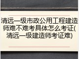 清远一级市政公用工程建造师难不难考具体怎么考证(清远一级建造师考证难)