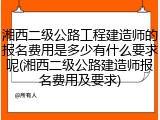湘西二级公路工程建造师的报名费用是多少有什么要求呢(湘西二级公路建造师报名费用及要求)