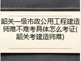 韶关一级市政公用工程建造师难不难考具体怎么考证(韶关考建造师难)
