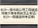 长沙一级市政公用工程建造师难不难考具体怎么考证(长沙一级建造师考证难)