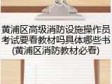 黄浦区高级消防设施操作员考试要看教材吗具体哪些书(黄浦区消防教材必看)