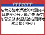 东营公路水运试验检测师考试要多少分才能合格通过(东营公路水运试验检测师考试合格分多少)
